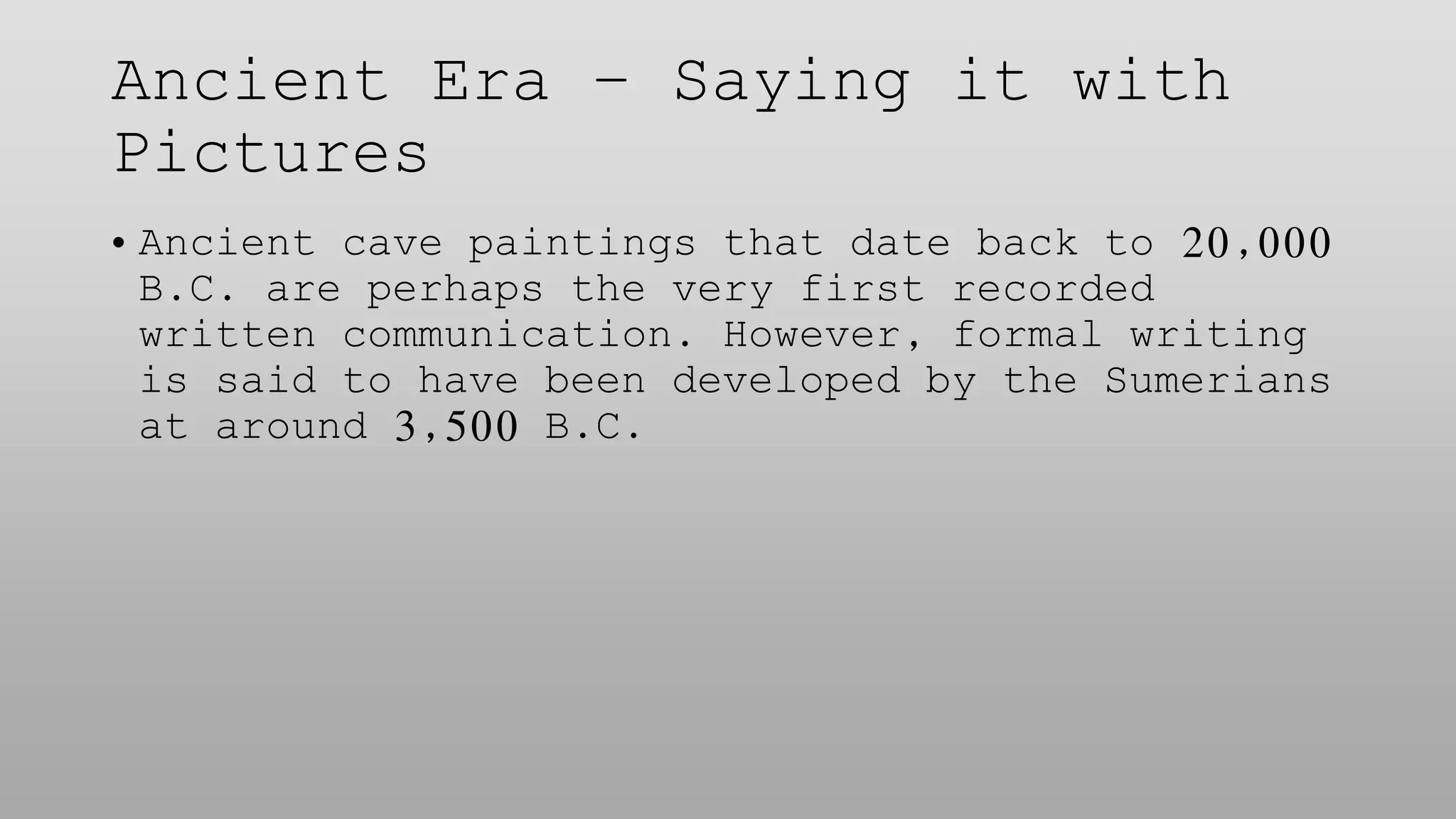 Ancient Era – Saying it with
Pictures
• Ancient cave paintings that date back to 20,000
B.C. are perhaps the very first recorded
written communication. However, formal writing
is said to have been developed by the Sumerians
at around 3,500 B.C.
 