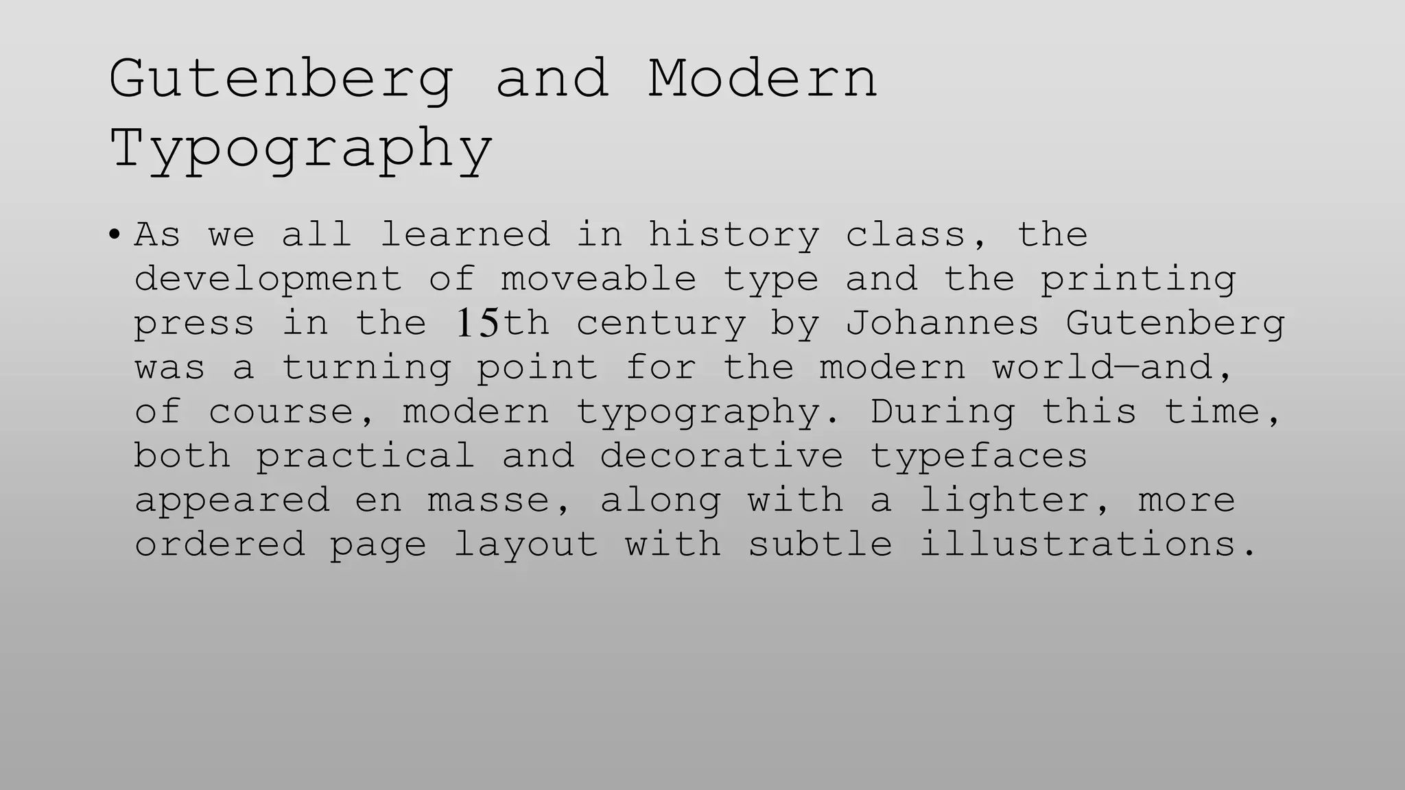 Gutenberg and Modern
Typography
• As we all learned in history class, the
development of moveable type and the printing
press in the 15th century by Johannes Gutenberg
was a turning point for the modern world—and,
of course, modern typography. During this time,
both practical and decorative typefaces
appeared en masse, along with a lighter, more
ordered page layout with subtle illustrations.
 
