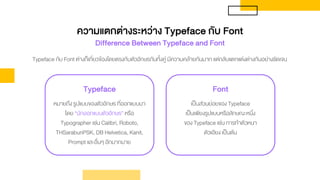 Typeface กับ Font ต่างก็เกี่ยวข้องโดยตรงกับตัวอักษรกันทั้งคู่ มีความคล้ายกันมาก แต่กลับแตกแต่งต่างกันอย่างชัดเจน
Typeface
หมายถึง รูปแบบของตัวอักษร ที่ออกแบบมา
โดย “นักออกแบบตัวอักษร” หรือ
Typographer เช่น Calibri, Roboto,
THSarabunPSK, DB Helvetica, Kanit,
Prompt และอื่นๆ อีกมากมาย
Font
เป็นส่วนย่อยของ Typeface
เป็นเพียงรูปแบบหรือลักษณะหนึ่ง
ของ Typeface เช่น การทาตัวหนา
ตัวเอียง เป็นต้น
ความแตกต่างระหว่าง Typeface กับ Font
Difference Between Typeface and Font
 