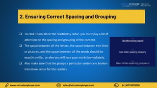 www.virtualemployee.com sales@virtualemployee.com (+1)8776978006
2. Ensuring Correct Spacing and Grouping
❏ To rank 10 on 10 on the readability radar, you must pay a lot of
attention on the spacing and grouping of the content.
❏ The space between all the letters, the space between two lines
or pictures, and the space between all the words should be
exactly similar, or else you will lose your marks immediately.
❏ Also make sure that the groups a particular sentence is broken
into make sense for the readers.
 