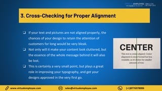 www.virtualemployee.com sales@virtualemployee.com (+1)8776978006
3. Cross-Checking for Proper Alignment
❏ If your text and pictures are not aligned properly, the
chances of your design to retain the attention of
customers for long would be very bleak.
❏ Not only will it make your content look cluttered, but
the essence of the whole message behind it will also
be lost.
❏ This is certainly a very small point, but plays a great
role in improving your typography, and get your
designs approved in the very first go.
 