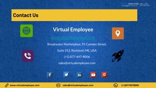 9
www.virtualemployee.com sales@virtualemployee.com (+1)8776978006
Contact Us
Virtual Employee
www.virtualemployee.com
Breakwater Marketplace, 91 Camden Street,
Suite 312, Rockland, ME, USA
(+1) 877-697-8006
sales@virtualemployee.com
 