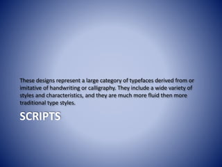 SCRIPTS
These designs represent a large category of typefaces derived from or
imitative of handwriting or calligraphy. They include a wide variety of
styles and characteristics, and they are much more fluid then more
traditional type styles.
 