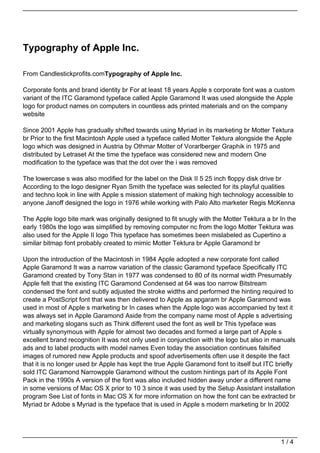 Typography of Apple Inc.

From Candlestickprofits.comTypography of Apple Inc.

Corporate fonts and brand identity br For at least 18 years Apple s corporate font was a custom
variant of the ITC Garamond typeface called Apple Garamond It was used alongside the Apple
logo for product names on computers in countless ads printed materials and on the company
website

Since 2001 Apple has gradually shifted towards using Myriad in its marketing br Motter Tektura
br Prior to the first Macintosh Apple used a typeface called Motter Tektura alongside the Apple
logo which was designed in Austria by Othmar Motter of Vorarlberger Graphik in 1975 and
distributed by Letraset At the time the typeface was considered new and modern One
modification to the typeface was that the dot over the i was removed

The lowercase s was also modified for the label on the Disk II 5 25 inch floppy disk drive br
According to the logo designer Ryan Smith the typeface was selected for its playful qualities
and techno look in line with Apple s mission statement of making high technology accessible to
anyone Janoff designed the logo in 1976 while working with Palo Alto marketer Regis McKenna

The Apple logo bite mark was originally designed to fit snugly with the Motter Tektura a br In the
early 1980s the logo was simplified by removing computer nc from the logo Motter Tektura was
also used for the Apple II logo This typeface has sometimes been mislabeled as Cupertino a
similar bitmap font probably created to mimic Motter Tektura br Apple Garamond br

Upon the introduction of the Macintosh in 1984 Apple adopted a new corporate font called
Apple Garamond It was a narrow variation of the classic Garamond typeface Specifically ITC
Garamond created by Tony Stan in 1977 was condensed to 80 of its normal width Presumably
Apple felt that the existing ITC Garamond Condensed at 64 was too narrow Bitstream
condensed the font and subtly adjusted the stroke widths and performed the hinting required to
create a PostScript font that was then delivered to Apple as apgaram br Apple Garamond was
used in most of Apple s marketing br In cases when the Apple logo was accompanied by text it
was always set in Apple Garamond Aside from the company name most of Apple s advertising
and marketing slogans such as Think different used the font as well br This typeface was
virtually synonymous with Apple for almost two decades and formed a large part of Apple s
excellent brand recognition It was not only used in conjunction with the logo but also in manuals
ads and to label products with model names Even today the association continues falsified
images of rumored new Apple products and spoof advertisements often use it despite the fact
that it is no longer used br Apple has kept the true Apple Garamond font to itself but ITC briefly
sold ITC Garamond Narrowpple Garamond without the custom hintings part of its Apple Font
Pack in the 1990s A version of the font was also included hidden away under a different name
in some versions of Mac OS X prior to 10 3 since it was used by the Setup Assistant installation
program See List of fonts in Mac OS X for more information on how the font can be extracted br
Myriad br Adobe s Myriad is the typeface that is used in Apple s modern marketing br In 2002




                                                                                            1/4
 