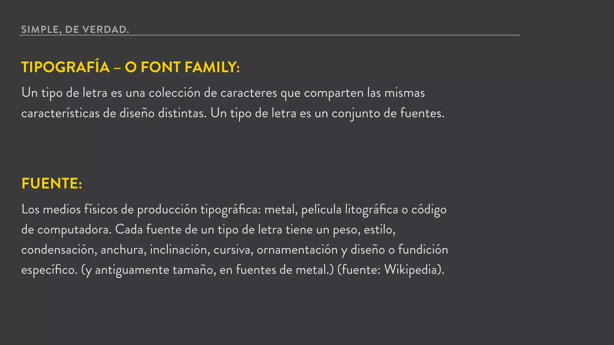 SIMPLE, DE VERDAD.
TIPOGRAFÍA – O FONT FAMILY:
Un tipo de letra es una colección de caracteres que comparten las mismas
características de diseño distintas. Un tipo de letra es un conjunto de fuentes.
FUENTE:
Los medios físicos de producción tipográﬁca: metal, película litográﬁca o código
de computadora. Cada fuente de un tipo de letra tiene un peso, estilo,
condensación, anchura, inclinación, cursiva, ornamentación y diseño o fundición
especíﬁco. (y antiguamente tamaño, en fuentes de metal.) (fuente: Wikipedia).
 