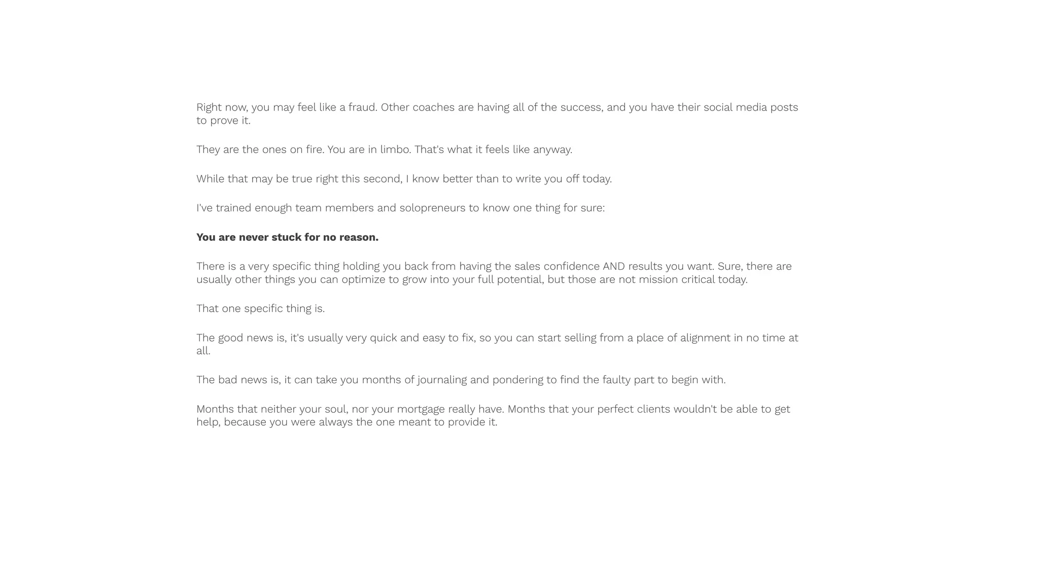 Right now, you may feel like a fraud. Other coaches are having all of the success, and you have their social media posts
to prove it.
They are the ones on ﬁre. You are in limbo. That's what it feels like anyway.
While that may be true right this second, I know better than to write you off today.
I've trained enough team members and solopreneurs to know one thing for sure:
You are never stuck for no reason.
There is a very speciﬁc thing holding you back from having the sales conﬁdence AND results you want. Sure, there are
usually other things you can optimize to grow into your full potential, but those are not mission critical today.
That one speciﬁc thing is.
The good news is, it's usually very quick and easy to ﬁx, so you can start selling from a place of alignment in no time at
all.
The bad news is, it can take you months of journaling and pondering to ﬁnd the faulty part to begin with.
Months that neither your soul, nor your mortgage really have. Months that your perfect clients wouldn't be able to get
help, because you were always the one meant to provide it.
 