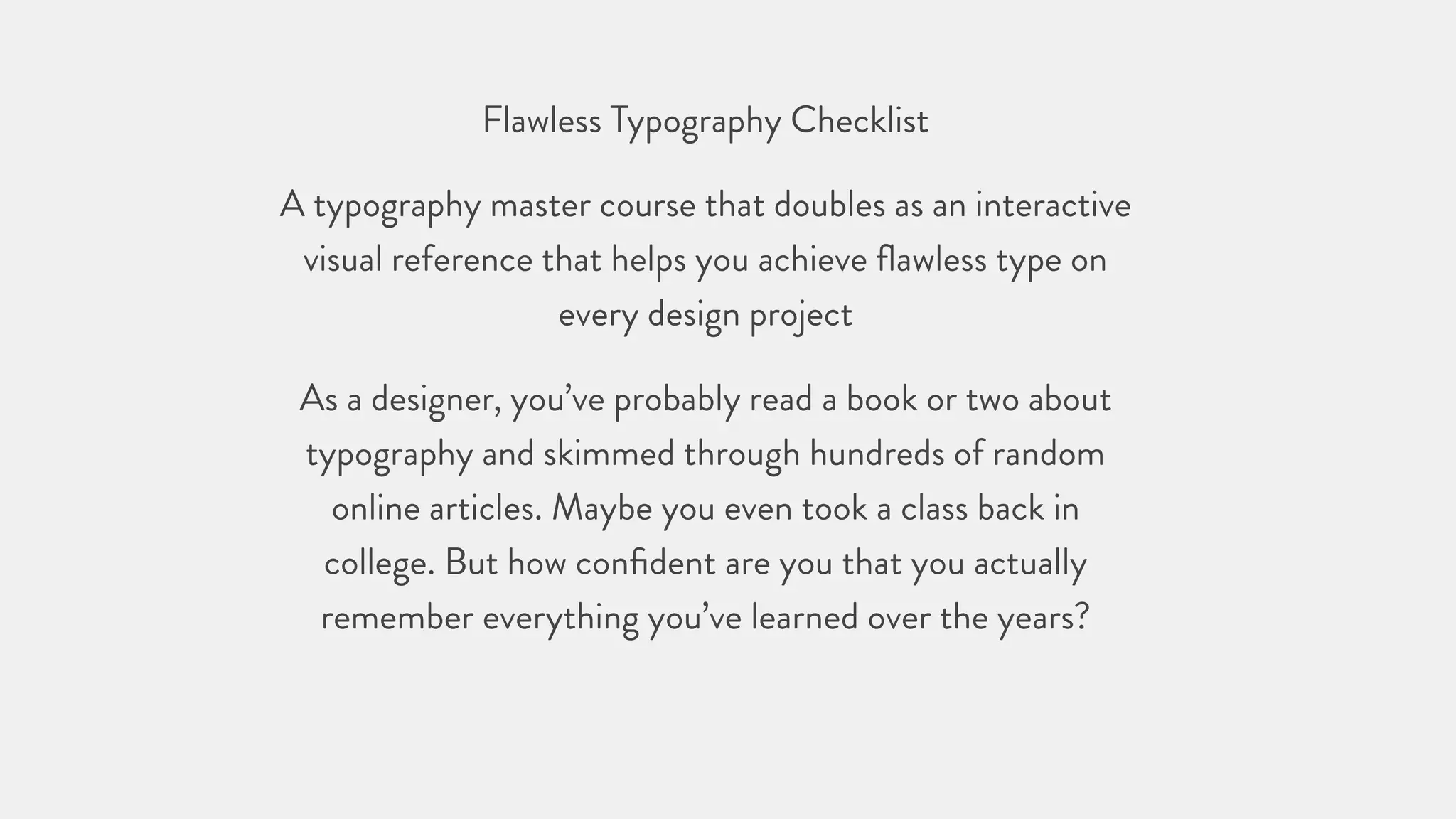 Flawless Typography Checklist
A typography master course that doubles as an interactive
visual reference that helps you achieve ﬂawless type on
every design project
As a designer, you’ve probably read a book or two about
typography and skimmed through hundreds of random
online articles. Maybe you even took a class back in
college. But how conﬁdent are you that you actually
remember everything you’ve learned over the years?
 