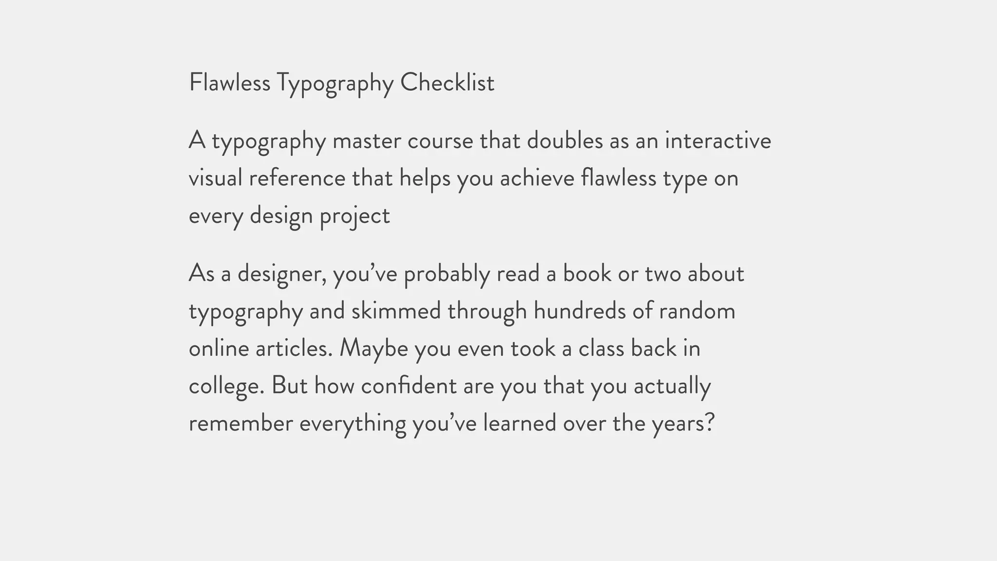 Flawless Typography Checklist
A typography master course that doubles as an interactive
visual reference that helps you achieve ﬂawless type on
every design project
As a designer, you’ve probably read a book or two about
typography and skimmed through hundreds of random
online articles. Maybe you even took a class back in
college. But how conﬁdent are you that you actually
remember everything you’ve learned over the years?
 
