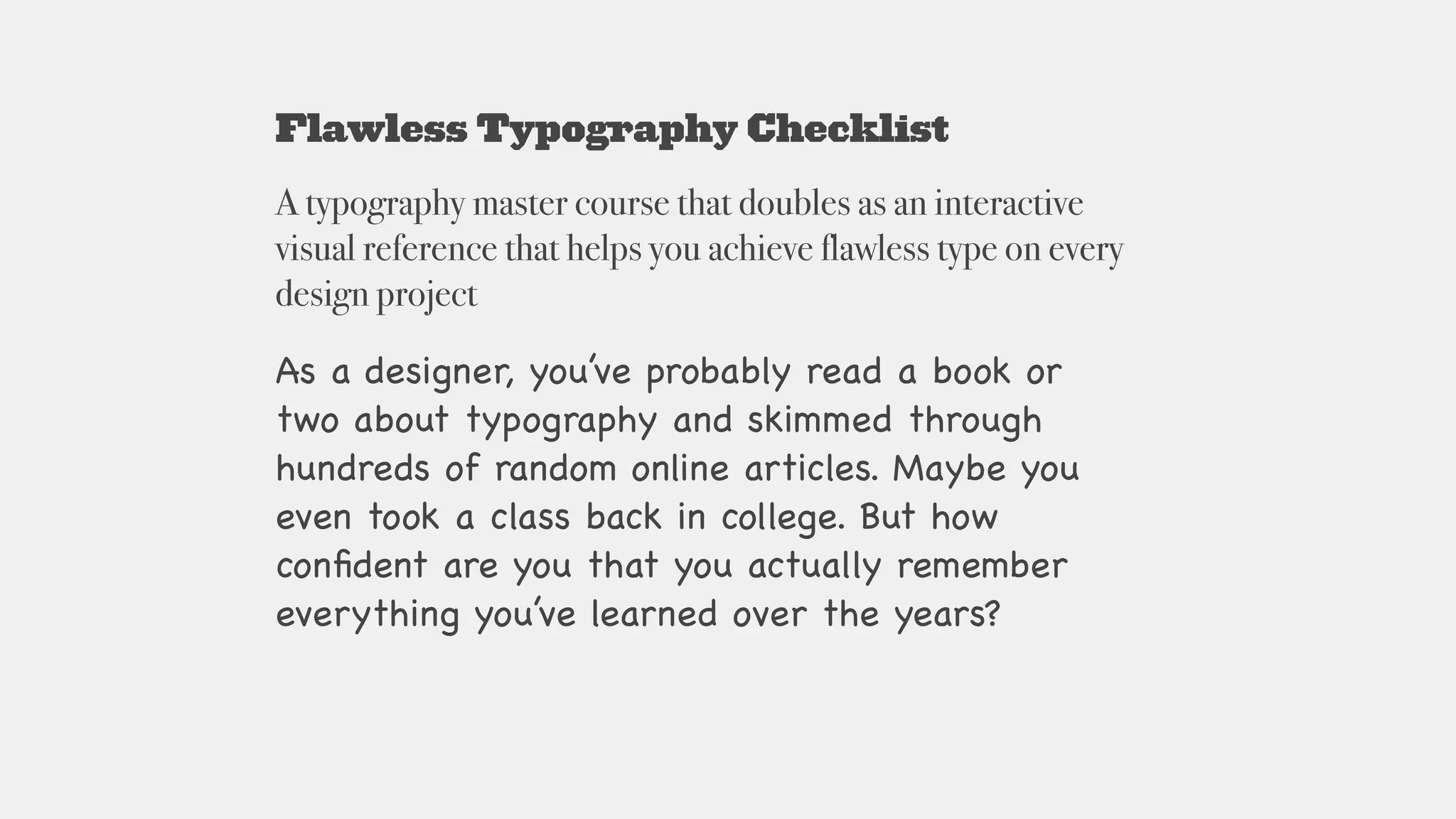 Flawless Typography Checklist
A typography master course that doubles as an interactive
visual reference that helps you achieve flawless type on every
design project
As a designer, you’ve probably read a book or
two about typography and skimmed through
hundreds of random online articles. Maybe you
even took a class back in college. But how
conﬁdent are you that you actually remember
everything you’ve learned over the years?

 