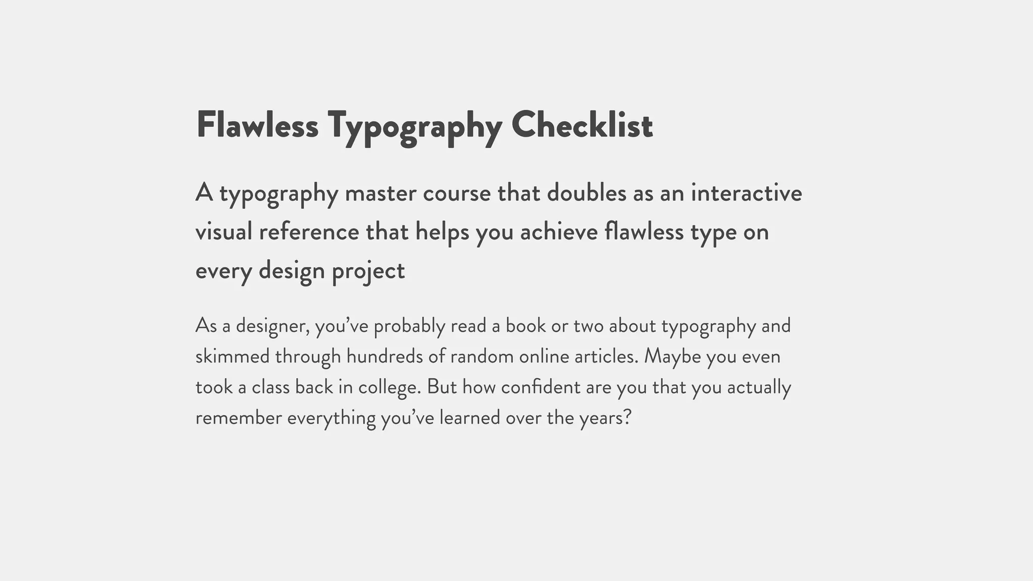 Flawless Typography Checklist
A typography master course that doubles as an interactive
visual reference that helps you achieve ﬂawless type on
every design project
As a designer, you’ve probably read a book or two about typography and
skimmed through hundreds of random online articles. Maybe you even
took a class back in college. But how conﬁdent are you that you actually
remember everything you’ve learned over the years?
 