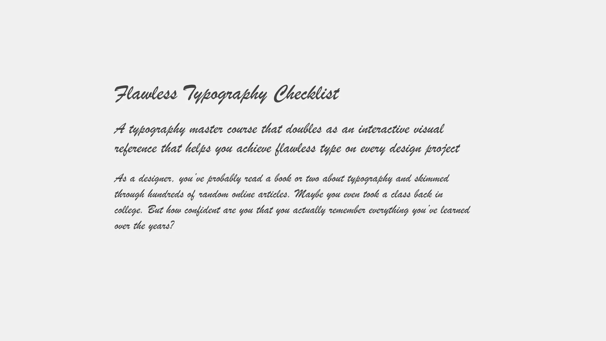 Flawless Typography Checklist
A typography master course that doubles as an interactive visual
reference that helps you achieve flawless type on every design project
As a designer, you’ve probably read a book or two about typography and skimmed
through hundreds of random online articles. Maybe you even took a class back in
college. But how confident are you that you actually remember everything you’ve learned
over the years?
 