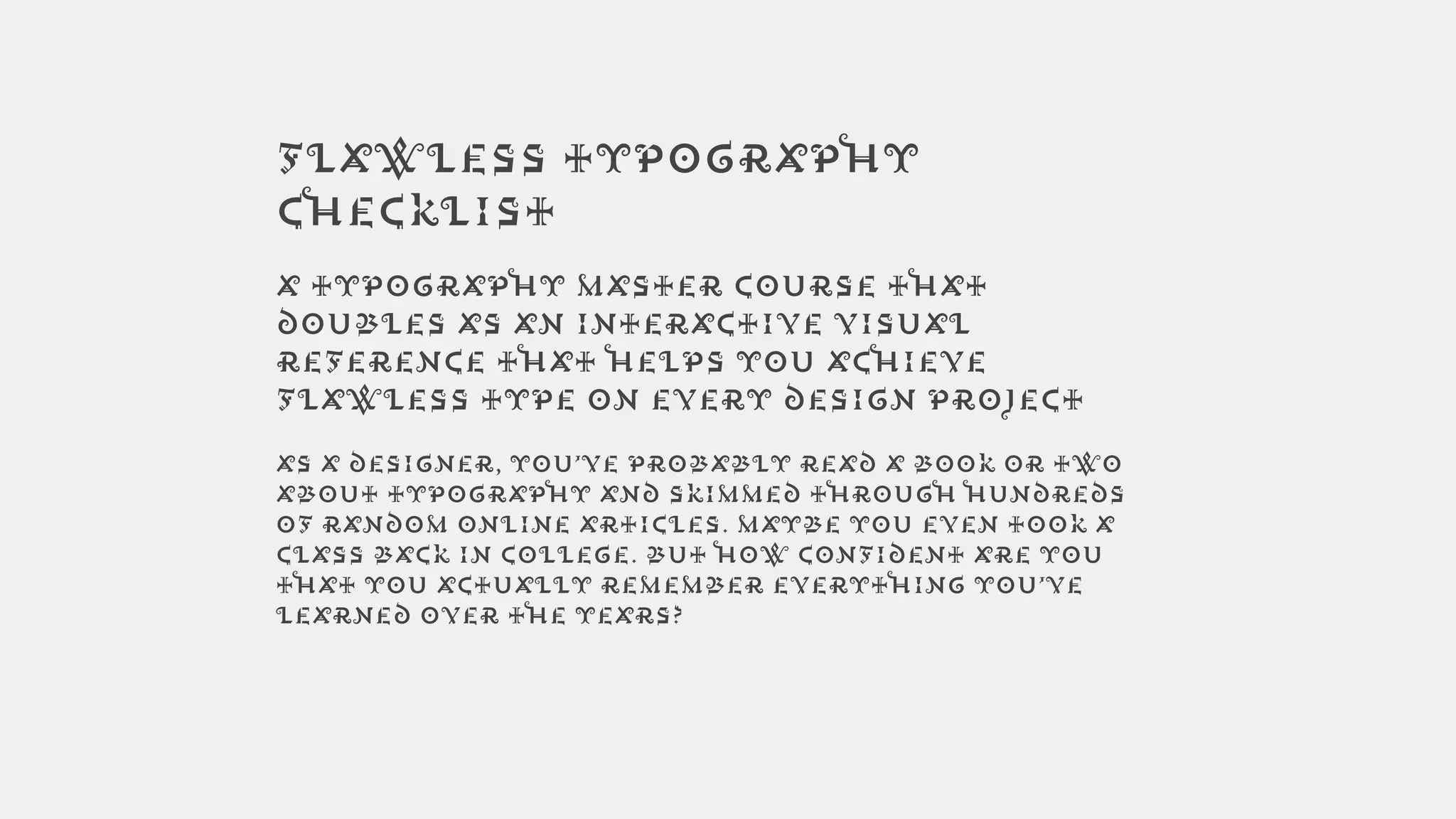 Flawless Typography
Checklist
A typography master course that
doubles as an interactive visual
reference that helps you achieve
flawless type on every design project
As a designer, you’ve probably read a book or two
about typography and skimmed through hundreds
of random online articles. Maybe you even took a
class back in college. But how confident are you
that you actually remember everything you’ve
learned over the years?
 