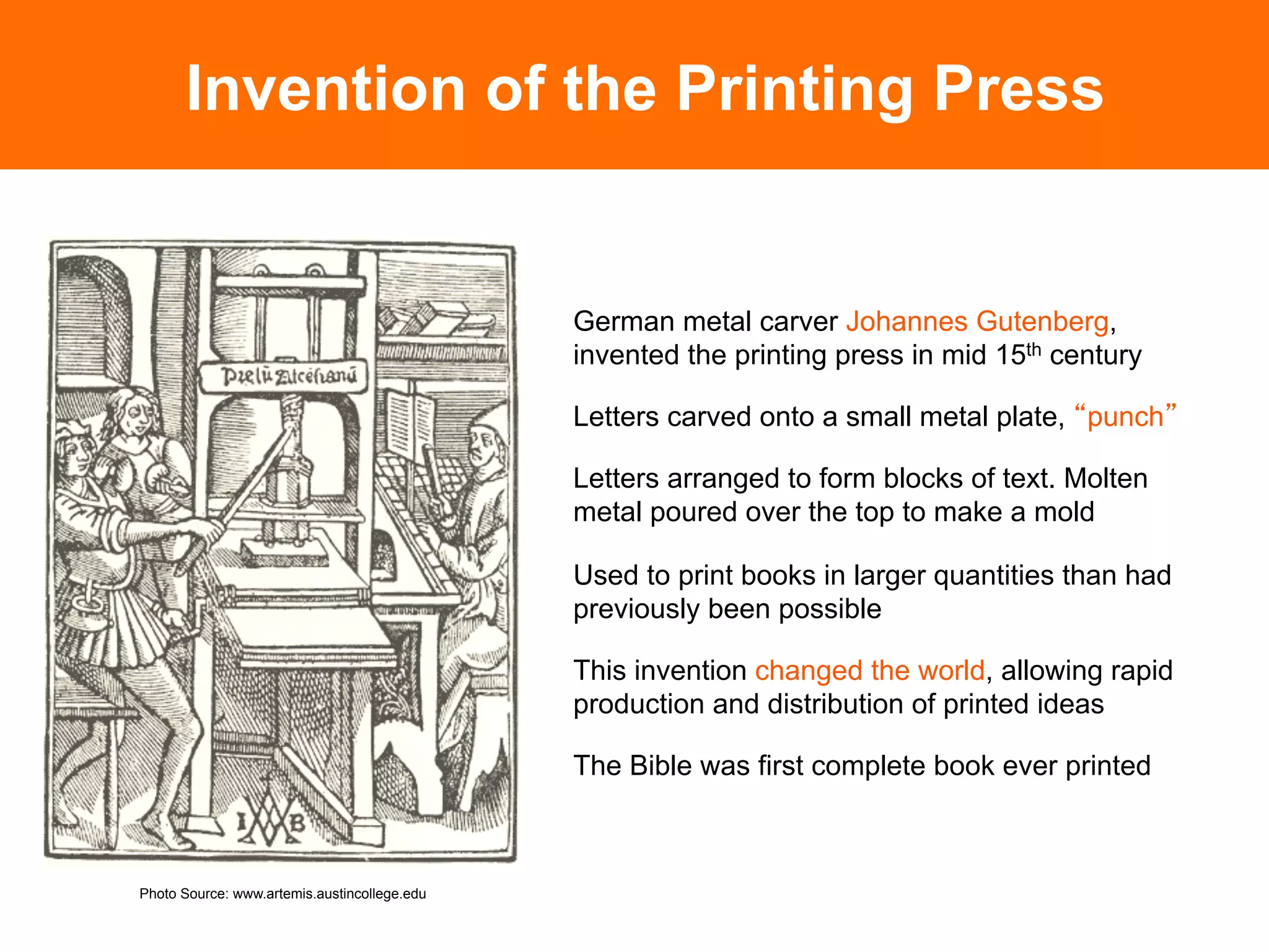 Invention of the Printing Press


                                              German metal carver Johannes Gutenberg,
                                              invented the printing press in mid 15th century

                                              Letters carved onto a small metal plate, punch

                                              Letters arranged to form blocks of text. Molten
                                              metal poured over the top to make a mold

                                              Used to print books in larger quantities than had
                                              previously been possible

                                              This invention changed the world, allowing rapid
                                              production and distribution of printed ideas

                                              The Bible was first complete book ever printed	




Photo Source: www.artemis.austincollege.edu
 