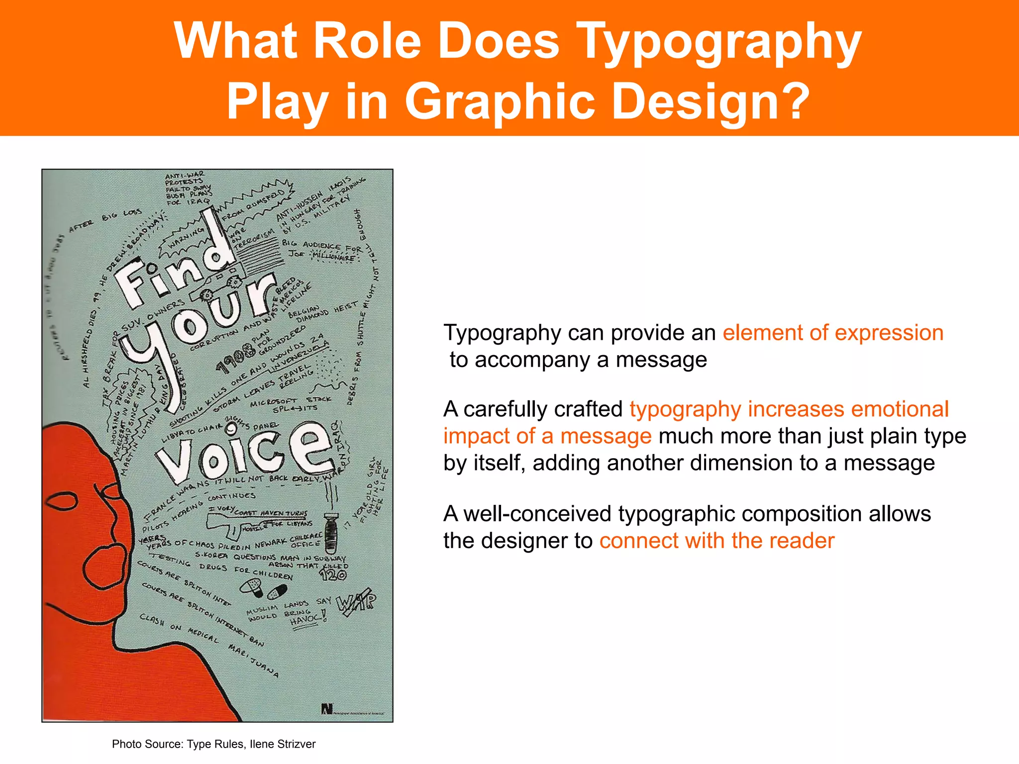 What Role Does Typography
             Play in Graphic Design?



                                           Typography can provide an element of expression
                                           to accompany a message

                                           A carefully crafted typography increases emotional
                                           impact of a message much more than just plain type
                                           by itself, adding another dimension to a message

                                           A well-conceived typographic composition allows
                                           the designer to connect with the reader




Photo Source: Type Rules, Ilene Strizver
 