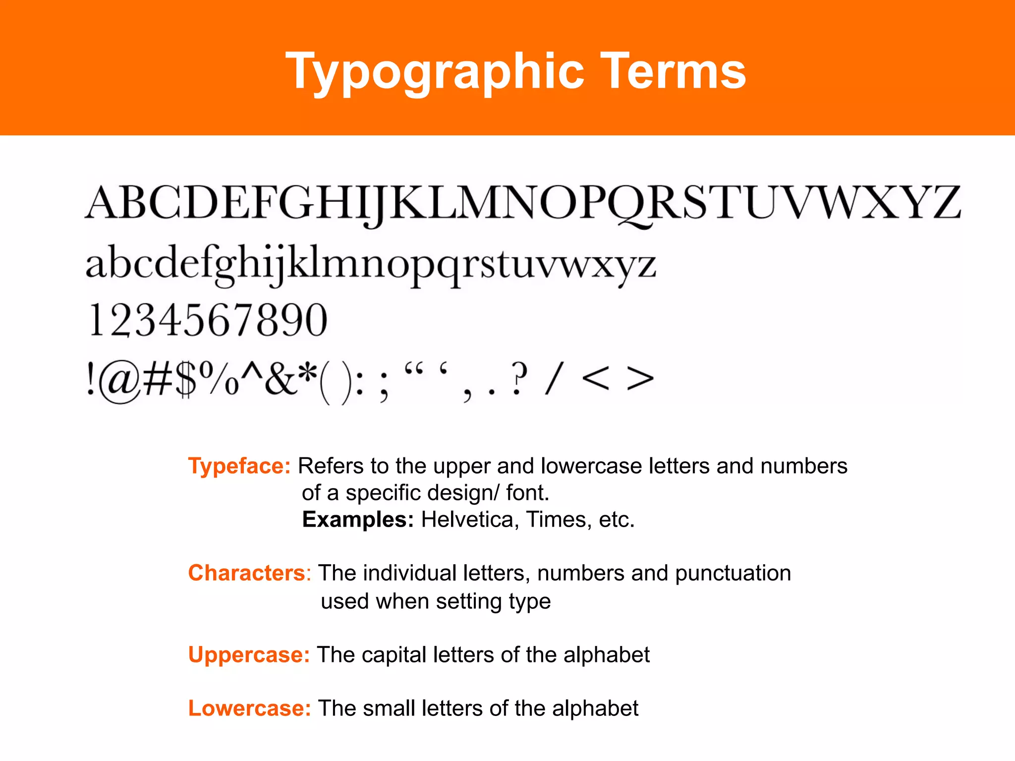 Typographic Terms




Typeface: Refers to the upper and lowercase letters and numbers
          of a specific design/ font.
          Examples: Helvetica, Times, etc.

Characters: The individual letters, numbers and punctuation
            used when setting type

Uppercase: The capital letters of the alphabet

Lowercase: The small letters of the alphabet
 