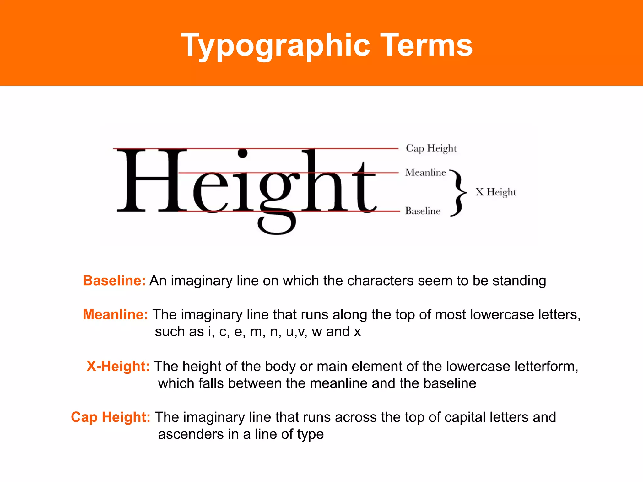Typographic Terms




 Baseline: An imaginary line on which the characters seem to be standing

 Meanline: The imaginary line that runs along the top of most lowercase letters,
           such as i, c, e, m, n, u,v, w and x

  X-Height: The height of the body or main element of the lowercase letterform,
            which falls between the meanline and the baseline

Cap Height: The imaginary line that runs across the top of capital letters and
            ascenders in a line of type
 