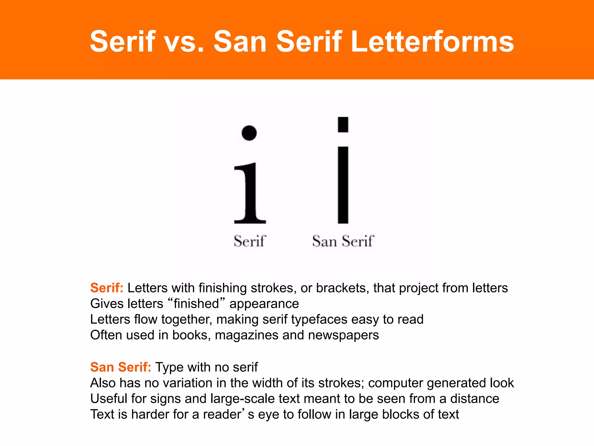 Serif vs. San Serif Letterforms




Serif: Letters with finishing strokes, or brackets, that project from letters
Gives letters finished appearance
Letters flow together, making serif typefaces easy to read
Often used in books, magazines and newspapers

San Serif: Type with no serif
Also has no variation in the width of its strokes; computer generated look
Useful for signs and large-scale text meant to be seen from a distance
Text is harder for a reader s eye to follow in large blocks of text	

 