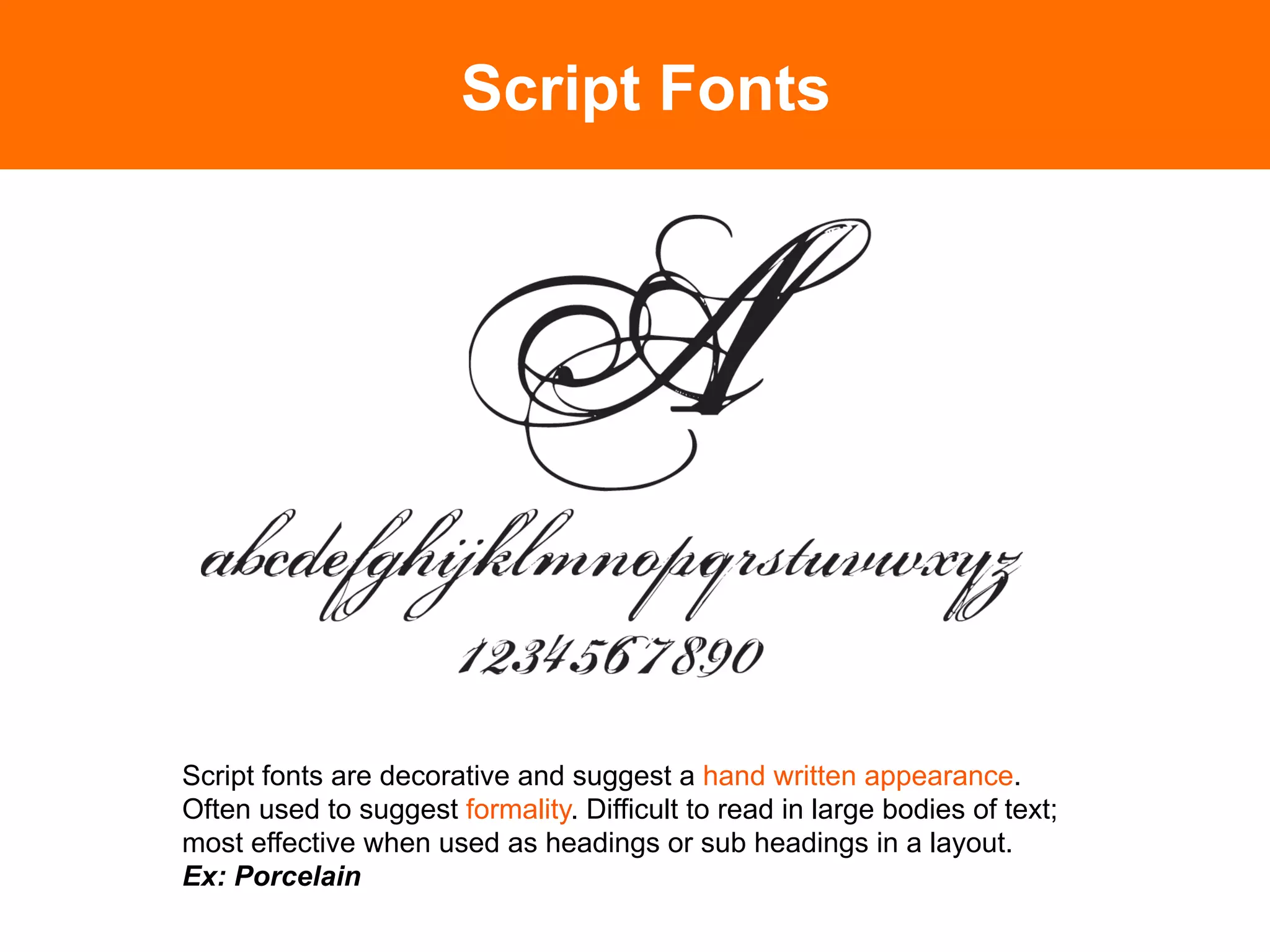 Script Fonts




Script fonts are decorative and suggest a hand written appearance.
Often used to suggest formality. Difficult to read in large bodies of text;
most effective when used as headings or sub headings in a layout.
Ex: Porcelain	

 