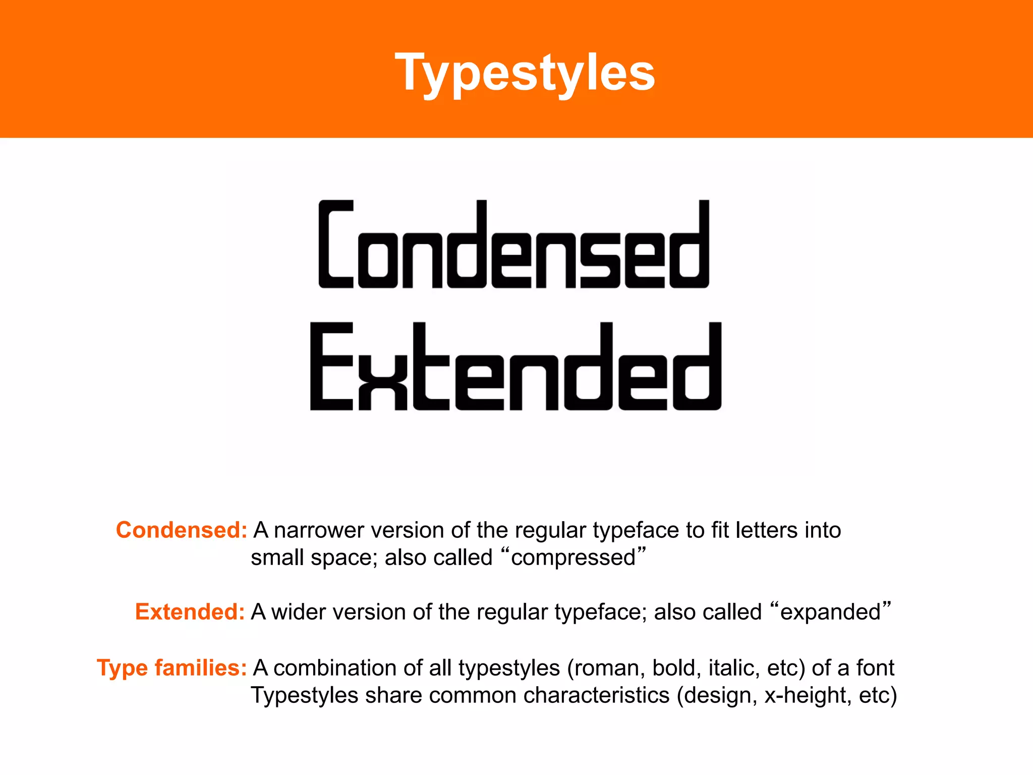 Typestyles




 Condensed: A narrower version of the regular typeface to fit letters into
            small space; also called compressed

   Extended: A wider version of the regular typeface; also called expanded

Type families: A combination of all typestyles (roman, bold, italic, etc) of a font
              Typestyles share common characteristics (design, x-height, etc)
 