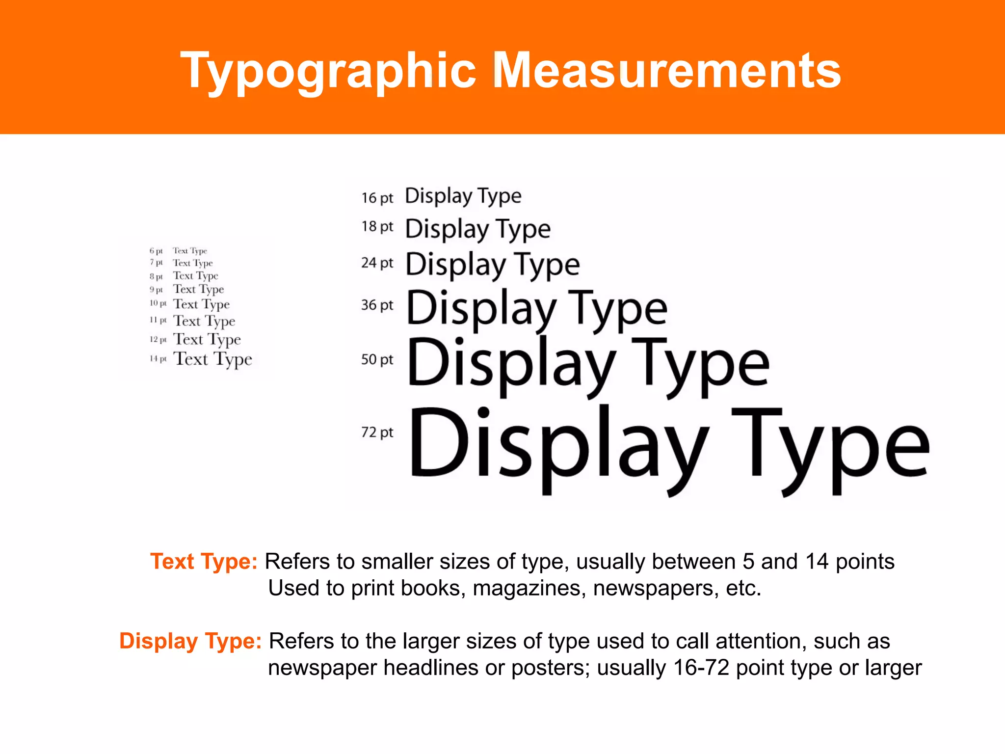 Typographic Measurements




   Text Type: Refers to smaller sizes of type, usually between 5 and 14 points
              Used to print books, magazines, newspapers, etc.

Display Type: Refers to the larger sizes of type used to call attention, such as
              newspaper headlines or posters; usually 16-72 point type or larger
 