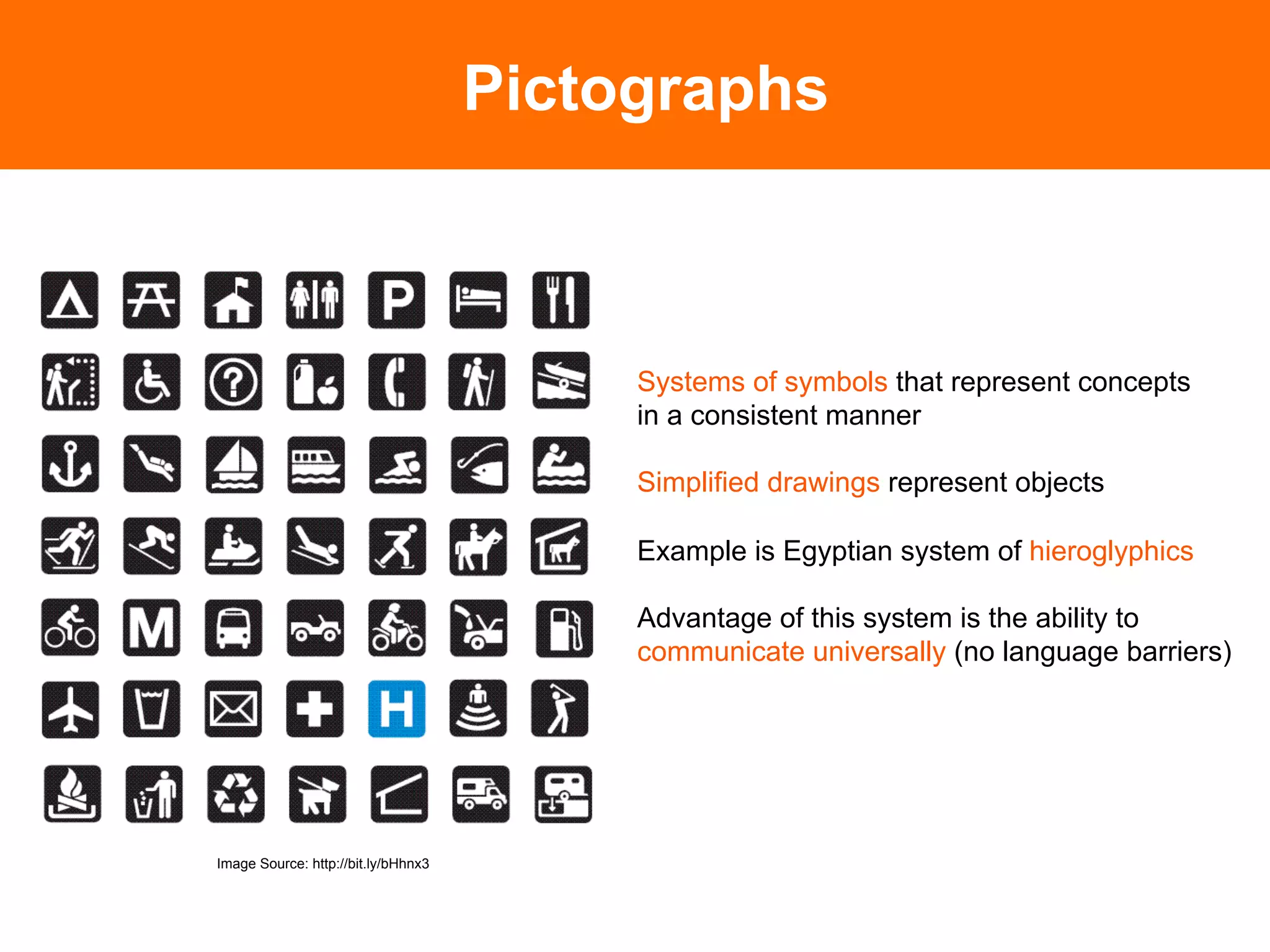 Pictographs



                                                              Systems of symbols that represent concepts
                                                              in a consistent manner

                                                              Simplified drawings represent objects

                                                              Example is Egyptian system of hieroglyphics
                                Photo Source: A Typographic Workbook, Kate Clair	

                                                              Advantage of this system is the ability to
                                                              communicate universally (no language barriers)




Image Source: http://bit.ly/bHhnx3
 