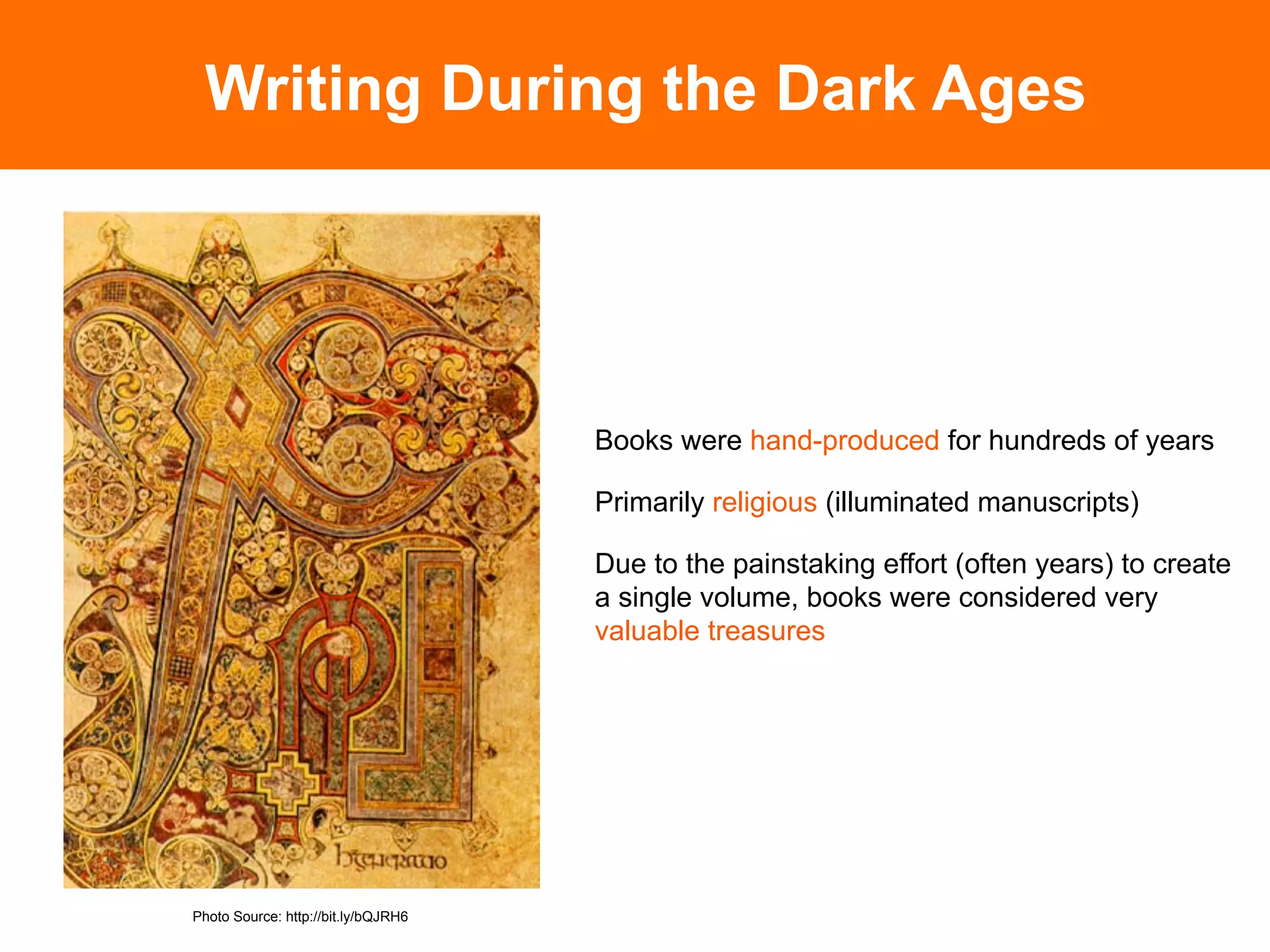 Writing During the Dark Ages




                                     Books were hand-produced for hundreds of years

                                     Primarily religious (illuminated manuscripts)

                                     Due to the painstaking effort (often years) to create
                                     a single volume, books were considered very
                                     valuable treasures




Photo Source: http://bit.ly/bQJRH6
 