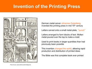 Invention of the Printing Press


                                              German metal carver Johannes Gutenberg,
                                              invented the printing press in mid 15th century

                                              Letters carved onto a small metal plate, punch

                                              Letters arranged to form blocks of text. Molten
                                              metal poured over the top to make a mold

                                              Used to print books in larger quantities than had
                                              previously been possible

                                              This invention changed the world, allowing rapid
                                              production and distribution of printed ideas

                                              The Bible was first complete book ever printed	




Photo Source: www.artemis.austincollege.edu
 