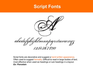 Script Fonts




Script fonts are decorative and suggest a hand written appearance.
Often used to suggest formality. Difficult to read in large bodies of text;
most effective when used as headings or sub headings in a layout.
Ex: Porcelain	

 