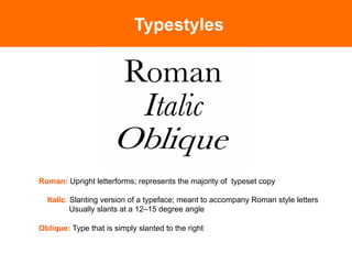 Typestyles




Roman: Upright letterforms; represents the majority of typeset copy

  Italic: Slanting version of a typeface; meant to accompany Roman style letters
          Usually slants at a 12–15 degree angle

Oblique: Type that is simply slanted to the right
 
