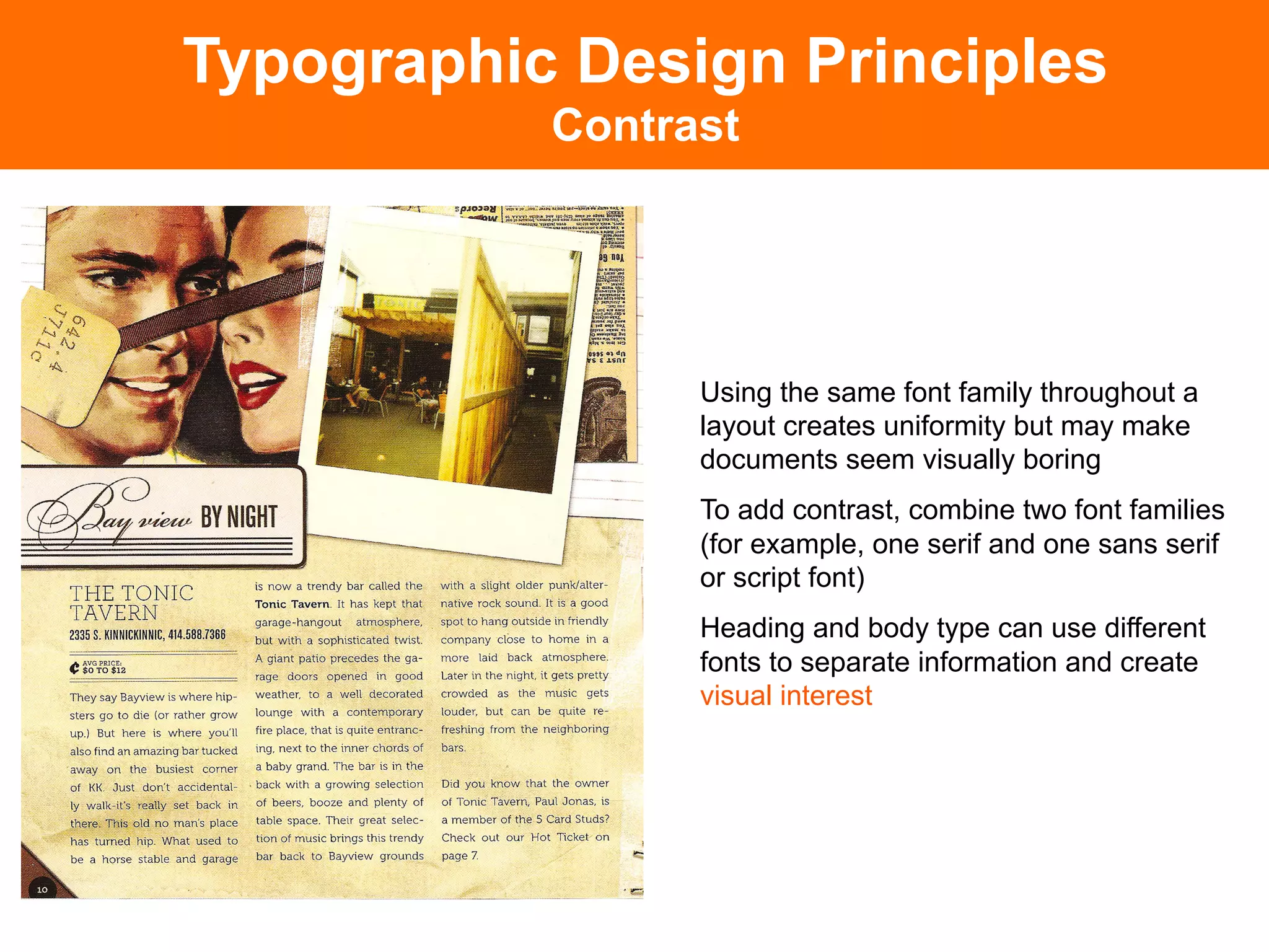 Typographic Design Principles
           Contrast




                 Using the same font family throughout a
                 layout creates uniformity but may make
                 documents seem visually boring
                 To add contrast, combine two font families
                 (for example, one serif and one sans serif
                 or script font)
                 Heading and body type can use different
                 fonts to separate information and create
                 visual interest
 