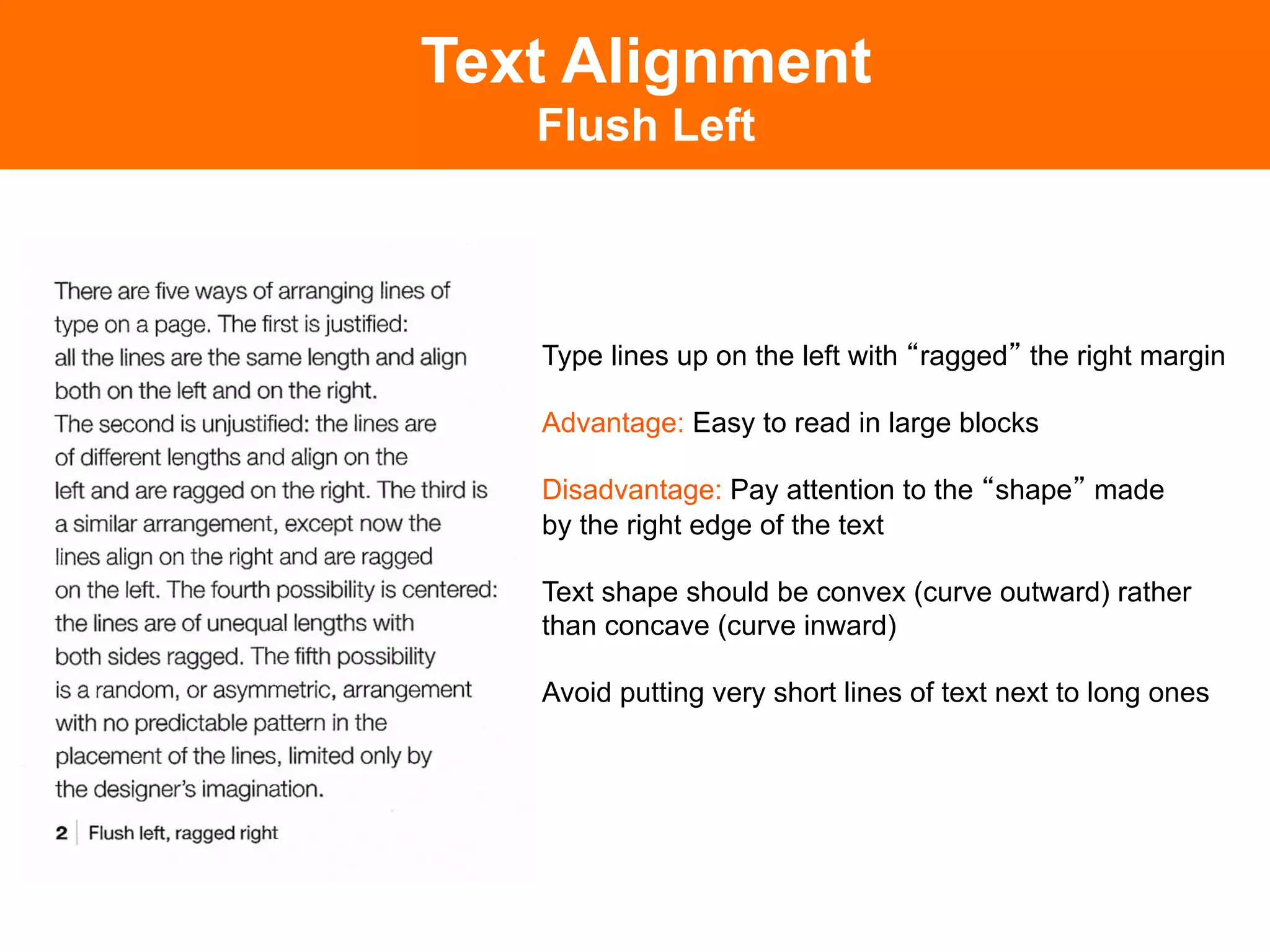 Text Alignment
   Flush Left



   Type lines up on the left with ragged the right margin

   Advantage: Easy to read in large blocks

   Disadvantage: Pay attention to the shape made
   by the right edge of the text

   Text shape should be convex (curve outward) rather
   than concave (curve inward)

   Avoid putting very short lines of text next to long ones
 