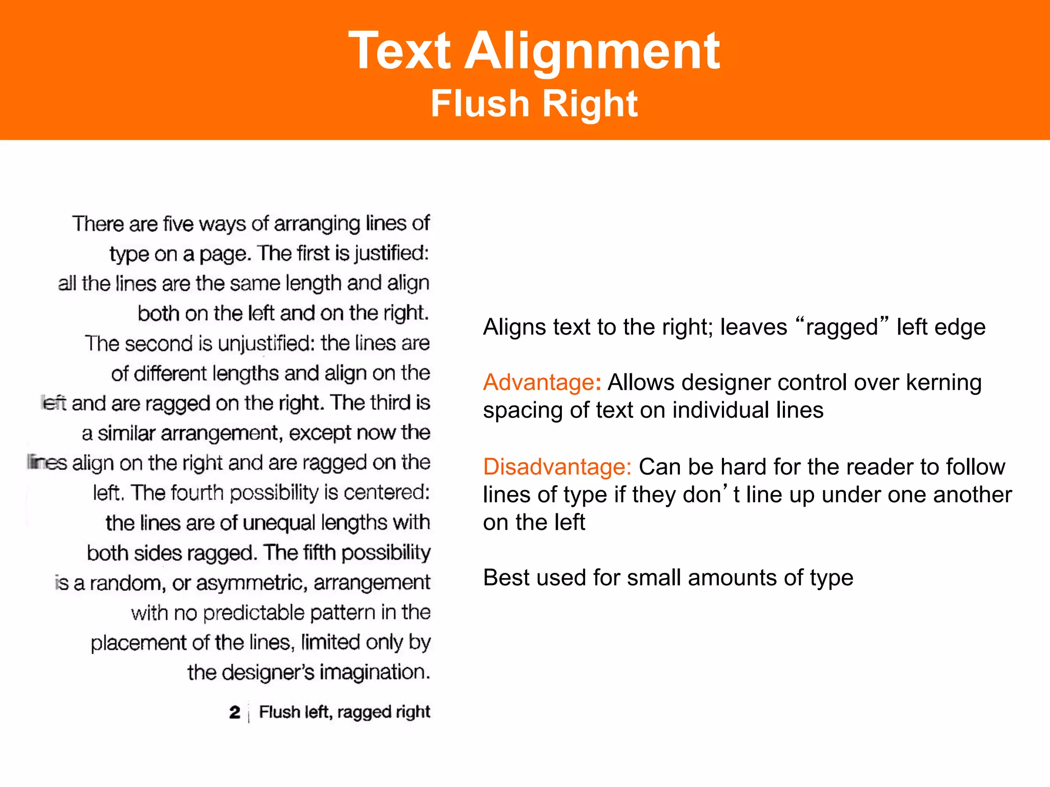 Text Alignment
   Flush Right




     Aligns text to the right; leaves ragged left edge

     Advantage: Allows designer control over kerning
     spacing of text on individual lines

     Disadvantage: Can be hard for the reader to follow
     lines of type if they don t line up under one another
     on the left

     Best used for small amounts of type
 