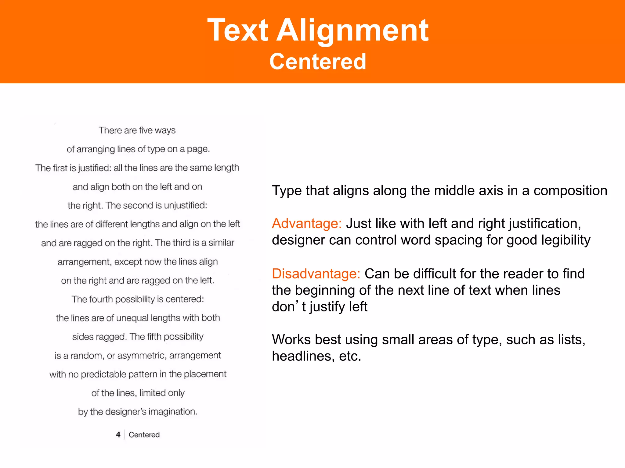 Text Alignment
   Centered




    Type that aligns along the middle axis in a composition

    Advantage: Just like with left and right justification,
    designer can control word spacing for good legibility

    Disadvantage: Can be difficult for the reader to find
    the beginning of the next line of text when lines
    don t justify left

    Works best using small areas of type, such as lists,
    headlines, etc.
 