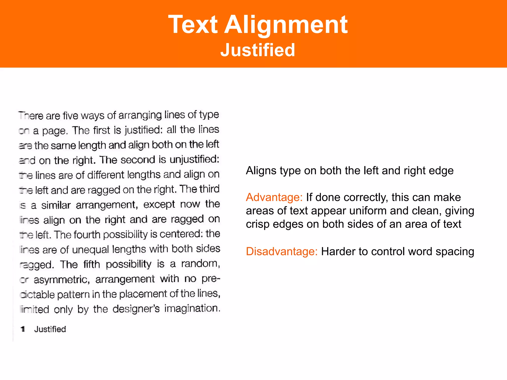 Text Alignment
    Justified




       Aligns type on both the left and right edge

       Advantage: If done correctly, this can make
       areas of text appear uniform and clean, giving
       crisp edges on both sides of an area of text

       Disadvantage: Harder to control word spacing	

 