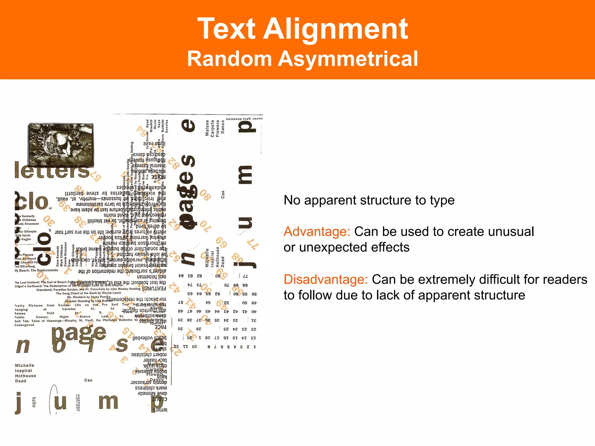 Text Alignment
Random Asymmetrical




       No apparent structure to type

       Advantage: Can be used to create unusual
       or unexpected effects

       Disadvantage: Can be extremely difficult for readers
       to follow due to lack of apparent structure
 
