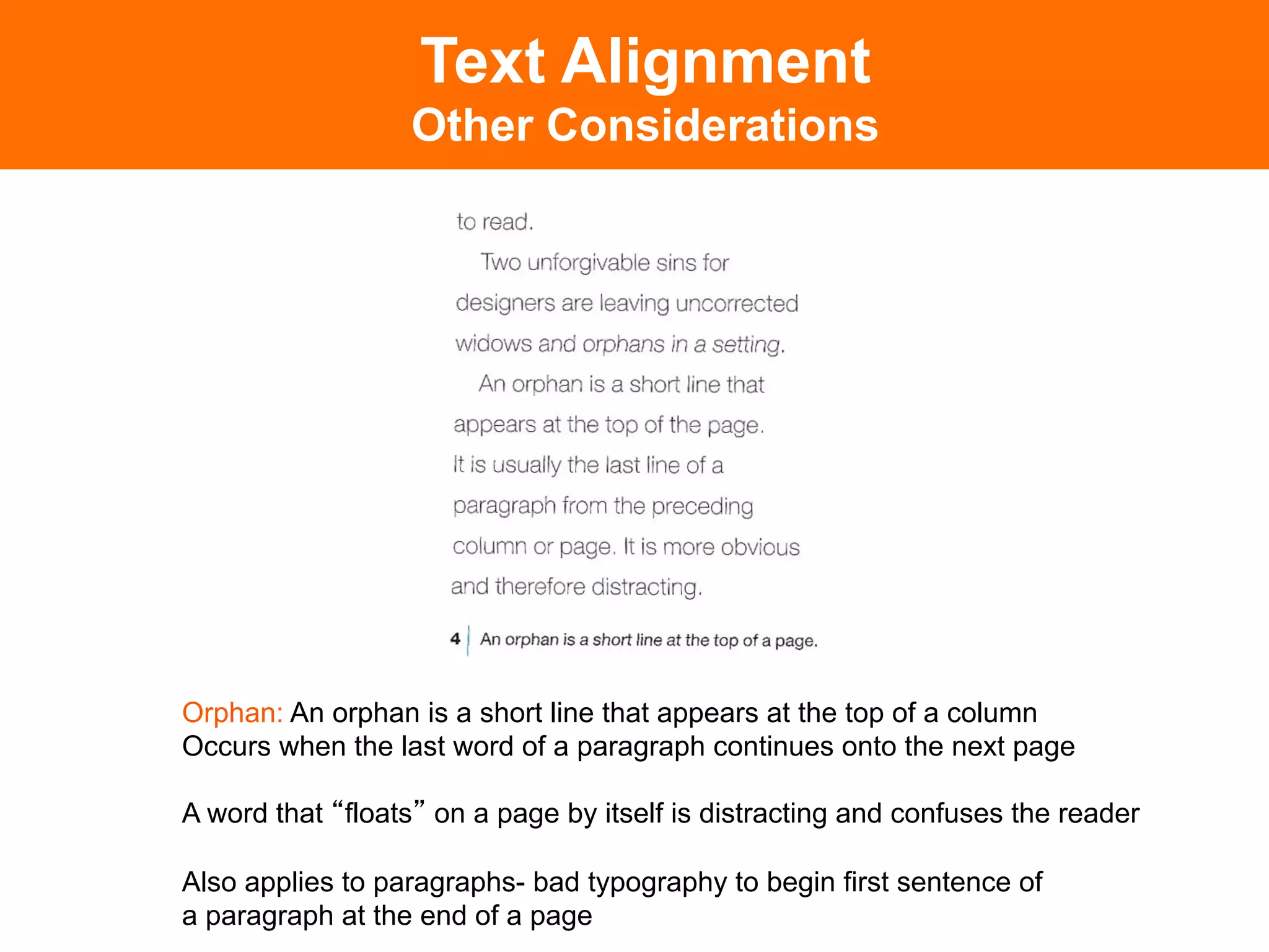 Text Alignment
                  Other Considerations




Orphan: An orphan is a short line that appears at the top of a column
Occurs when the last word of a paragraph continues onto the next page

A word that floats on a page by itself is distracting and confuses the reader

Also applies to paragraphs- bad typography to begin first sentence of
a paragraph at the end of a page
 