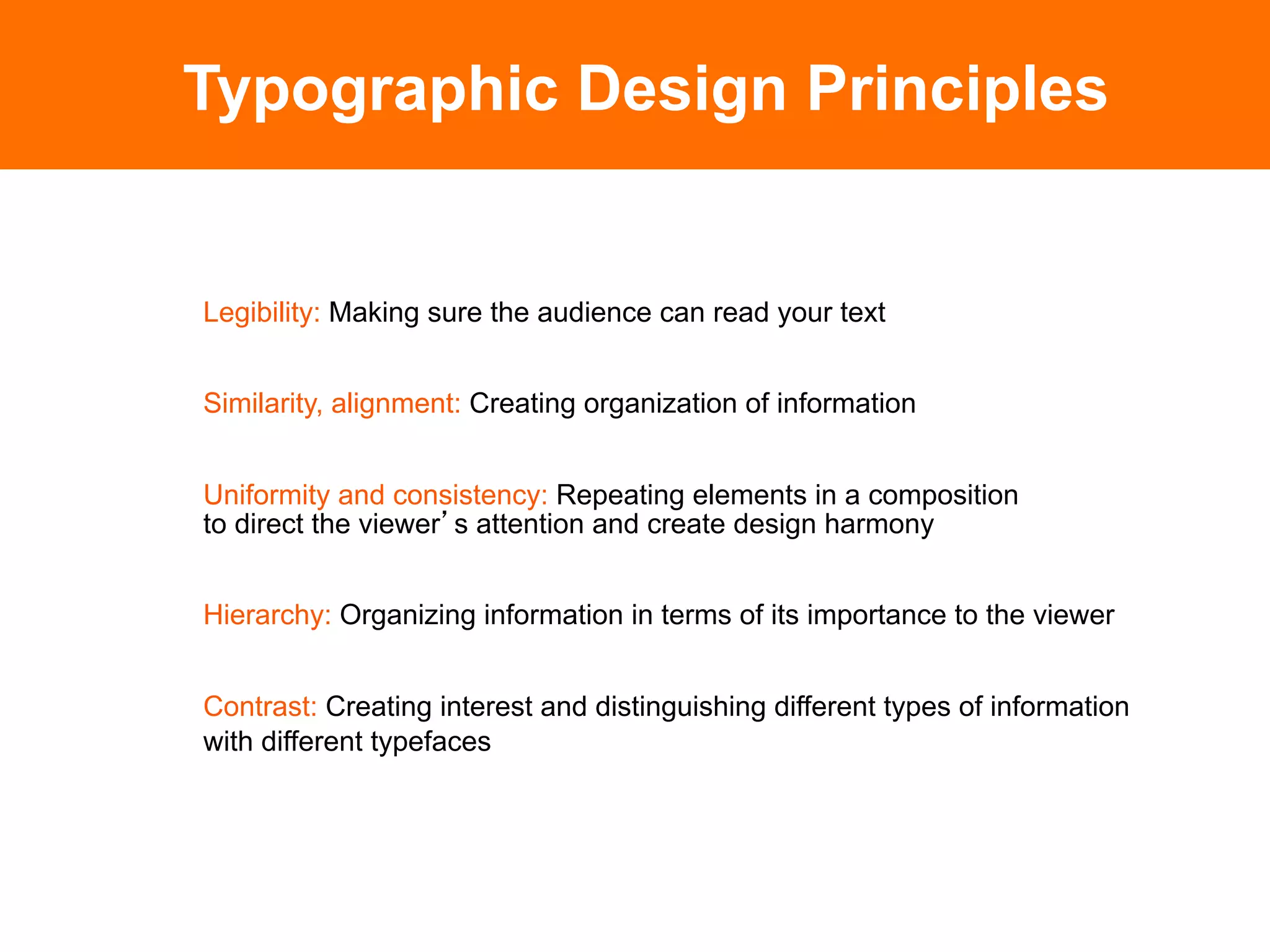 Typographic Design Principles


Legibility: Making sure the audience can read your text


Similarity, alignment: Creating organization of information


Uniformity and consistency: Repeating elements in a composition
to direct the viewer s attention and create design harmony


Hierarchy: Organizing information in terms of its importance to the viewer


Contrast: Creating interest and distinguishing different types of information
with different typefaces
 