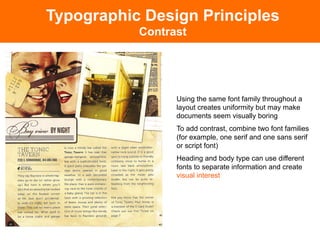 Typographic Design Principles
           Contrast




                 Using the same font family throughout a
                 layout creates uniformity but may make
                 documents seem visually boring
                 To add contrast, combine two font families
                 (for example, one serif and one sans serif
                 or script font)
                 Heading and body type can use different
                 fonts to separate information and create
                 visual interest
 
