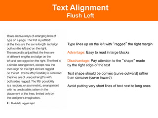 Text Alignment
   Flush Left



   Type lines up on the left with ragged the right margin

   Advantage: Easy to read in large blocks

   Disadvantage: Pay attention to the shape made
   by the right edge of the text

   Text shape should be convex (curve outward) rather
   than concave (curve inward)

   Avoid putting very short lines of text next to long ones
 