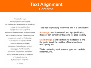 Text Alignment
   Centered




    Type that aligns along the middle axis in a composition

    Advantage: Just like with left and right justification,
    designer can control word spacing for good legibility

    Disadvantage: Can be difficult for the reader to find
    the beginning of the next line of text when lines
    don t justify left

    Works best using small areas of type, such as lists,
    headlines, etc.
 