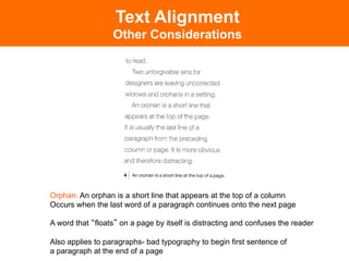 Text Alignment
                  Other Considerations




Orphan: An orphan is a short line that appears at the top of a column
Occurs when the last word of a paragraph continues onto the next page

A word that floats on a page by itself is distracting and confuses the reader

Also applies to paragraphs- bad typography to begin first sentence of
a paragraph at the end of a page
 
