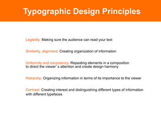 Typographic Design Principles


Legibility: Making sure the audience can read your text


Similarity, alignment: Creating organization of information


Uniformity and consistency: Repeating elements in a composition
to direct the viewer s attention and create design harmony


Hierarchy: Organizing information in terms of its importance to the viewer


Contrast: Creating interest and distinguishing different types of information
with different typefaces
 