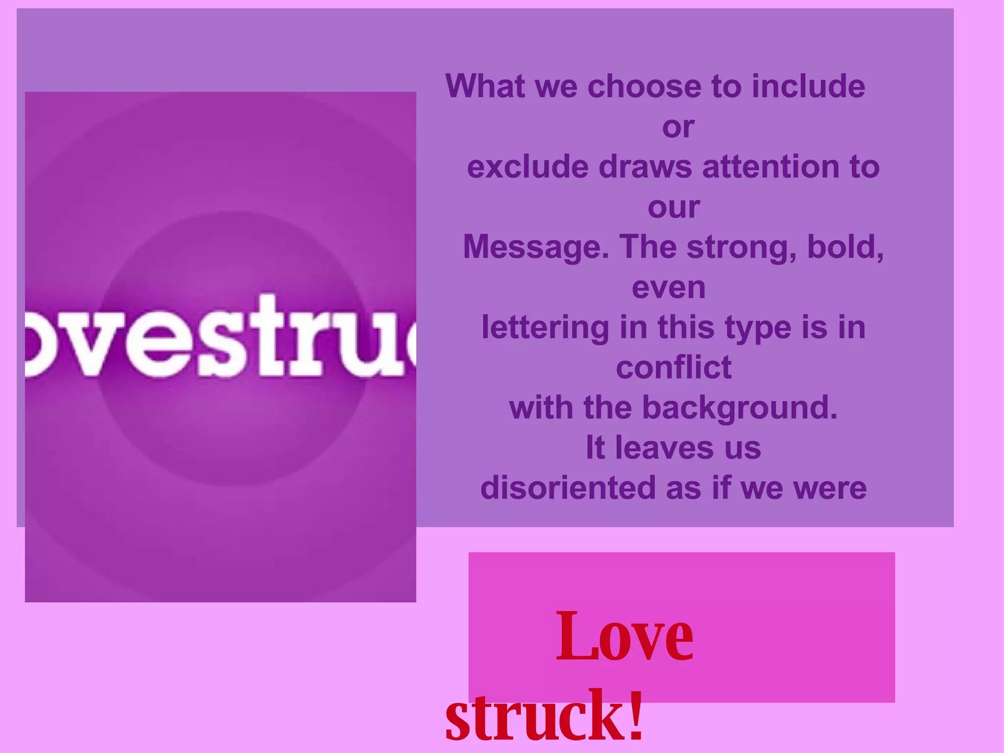 What we choose to include  or exclude draws attention to our Message. The strong, bold, even  lettering in this type is in conflict with the background. It leaves us disoriented as if we were Love struck!   