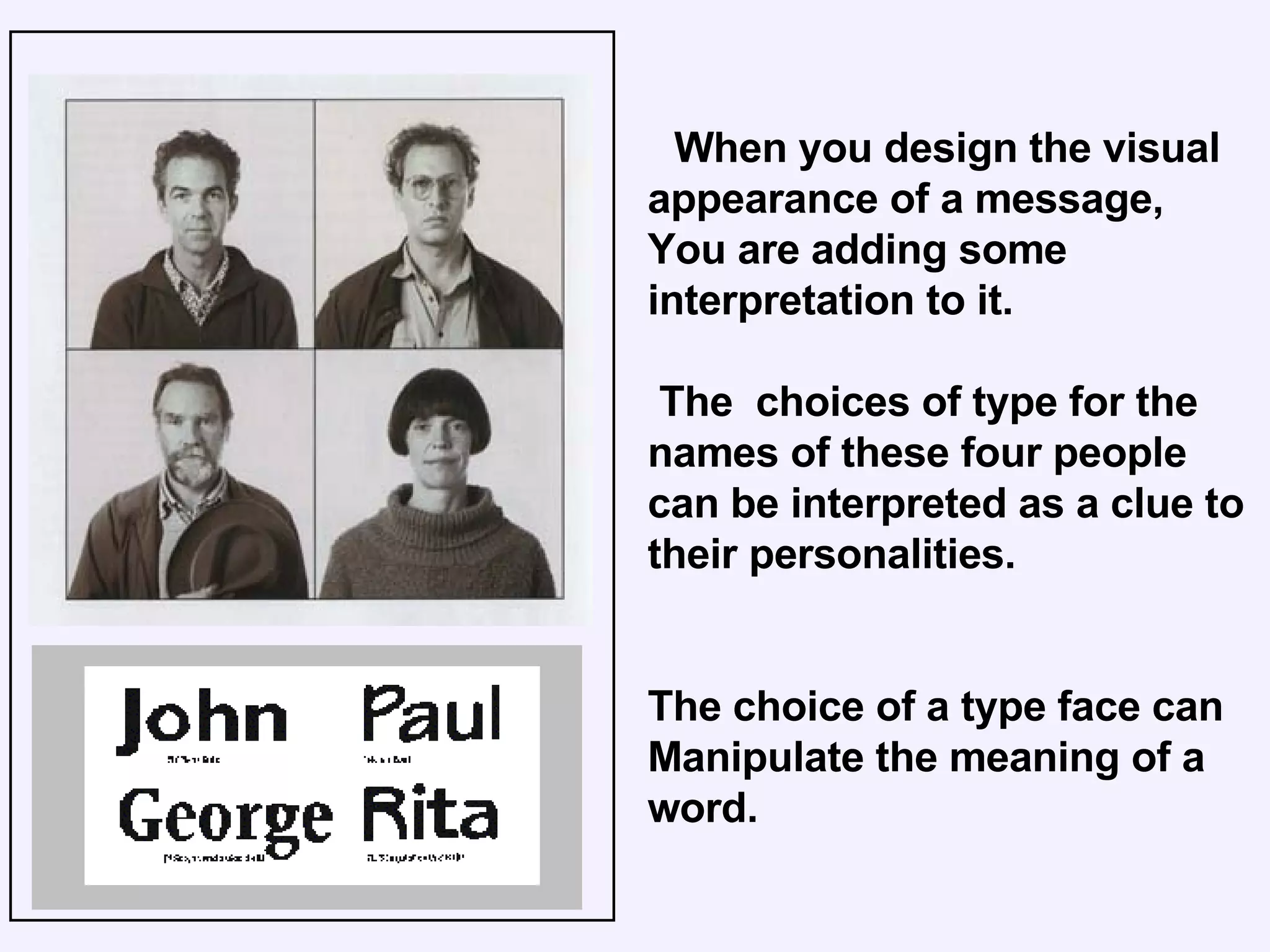 When you design the visual appearance of a message, You are adding some interpretation to it. The  choices of type for the names of these four people can be interpreted as a clue to their personalities. The choice of a type face can Manipulate the meaning of a word. 