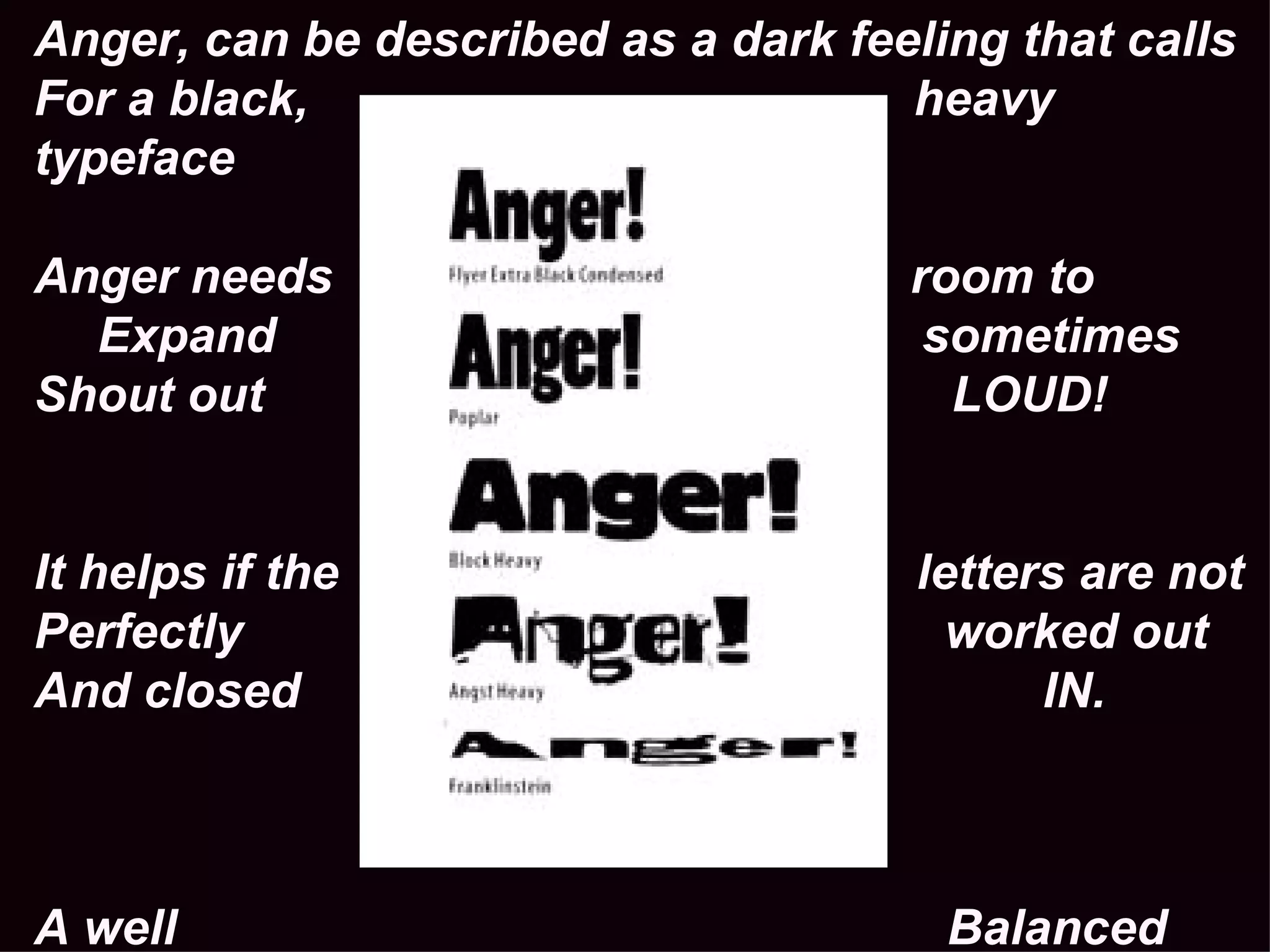 Anger, can be described as a dark feeling that calls For a black,  heavy typeface Anger needs  room to Expand  sometimes Shout out  LOUD! It helps if the  letters are not Perfectly  worked out And closed  IN. A well  Balanced Universe or  HELVTICA  would not do 