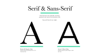Serif & Sans-Serif
Serif fonts have the stroke-like extensions
attached to the ends of the letterforms. (left)
Sans-serif fonts do not. (right)
Avenir 45-Book 500pt.
Originally designed by Adrian Frutiger in 1988
Sans-Serif
A
Baskerville Regular 530pt
Orignally designed by John Baskerville in 1735
Transitional Serif
A
 