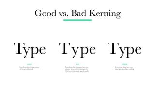 Good vs. Bad Kerning
GOOD BAD WORSE
Letterforms have the appearance
of being evenly spaced.
Letterforms have a measured and even
distance between them (monospaced).
This leaves them poorly spaced visually.
Letterforms do not have even
visual spacing and are touching.
Type Type
Type
 