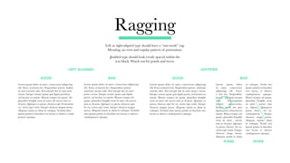 Ragging
Left or right-aligned type should have a “saw-tooth” rag.
Meaning, an even and regular pattern of protrusions.
Justified type should look evenly spaced within the
text block. Watch out for ponds and rivers.
GOOD BAD GOOD BAD
Lorem ipsum dolor sit amet, consectetur adipiscing
elit. Fusce at laoreet leo. Suspendisse potent.
ametiam rutrum odio. Sed suscipit dui sit amet
ponsc cursus. Integer ornare quam quis ligula
portti, sed lacinia est mattis. Mauris semper mi
quam. phasellus fringilla urna sit amet elit auctor
mus ac id justo. Quisque ex purus, rhoncus eget
fer eu, varius eget enim. Integer rhoncus magna
metus. Aliquam mattis ac diam in volutpat. Vestibul
abra ipsum primis in faucibus orci luctus et ultrices
candoposuere quisque.
Lorem ipsum dolor sit amet, consectetur adipiscing
elit. Fusce at laoreet leo. Suspendisse potent. Indina
sit amet rutrum odio. Sed suscipit dui sit amet pon
cursus. Integer ornare quam quis ligula porttitor,
sed lacinia est mattis. Mauris semper mi quam. Ad
phasellus fringilla urna sit amet elit auctor mus ac
id justo. Quisque ex purus, rhoncus eget fermentum
eu, varius eget enim. Integer rhoncus magna metus.
Aliquam mattis ac diam in volutpat. Vestibul abra
ipsum primis in faucibus orci luctus et ultrices cando
posuere quisque.
Lorem ipsum dolor
sit amet, consectetur
adipiscing elit. Fusce
a reet leo. Suspendisse
potent. ametiam rutrum
odio. Edsuscipitdui
sitamet ponsccursus.
Integer ornar am quis
ligula portti, ed lacinia est
mattis. Mauri semper mi
quam. phasellus fringilla
urna sit amet auctor
mus ac id justo. Quisque
ex purus, rhoncu fer eu,
varius eget enim. Integer
rhoncus magn metus.
Aliquam mattis ac diam
in volutpat. Vestib bra
ipsum primis in faucibus
orci luctus et ultrices
candoposuere quisque.
Mauri semper mi quam.
phasellus fringilla urna
sit amet auctor mus
ac idjusto. Quisqueex
purus, rhon fer eu,
variusegeteni. Integer
rhoncus magn metus.
Aliquam maisac diam
in volutpat. Vestib bra
ipsum primis in faucibus
orci luctus et ultrices
candoposuere quisque.
Lorem ipsum dolor sit amet, consectetur adipiscing
elit. Fusce at laoreet leo. Suspendisse potent. ametiam
rutrum odio. Sed suscipit dui sit amet ponsc cursus.
Integer ornare quam quis ligula portti, sed lacinia est
mattis. Mauris semper mi quam. phasellus fringilla
urna sit amet elit auctor mus ac id justo. Quisque ex
purus, rhoncus eget fer eu, varius eget enim. Integer
rhoncus magna metus. Aliquam mattis ac diam in
volutpat. Vestibul abra ipsum primis in faucibus orci
luctus et ultrices candoposuere quisque.
POND RIVER
LEFT ALIGNED JUSTIFIED
 