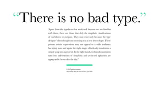 “There is no bad type.”
“Apart from the typefaces that work well because we are familiar
with them, there are those that defy the simplistic classifications
of usefulness or purpose. They may exist only because the type
designer’s first thought one morning was a new letter shape. These
private artistic expressions may not appeal to a wide audience,
but every now and again the right singer effortlessly transforms a
simple song into a great hit. In the right hands, technical constraints
turn into celebrations of simplicity and awkward alphabets are
typographic heroes for the day.”
Erik Spiekermann
Stop Stealing Sheep & Find out How Type Works
 