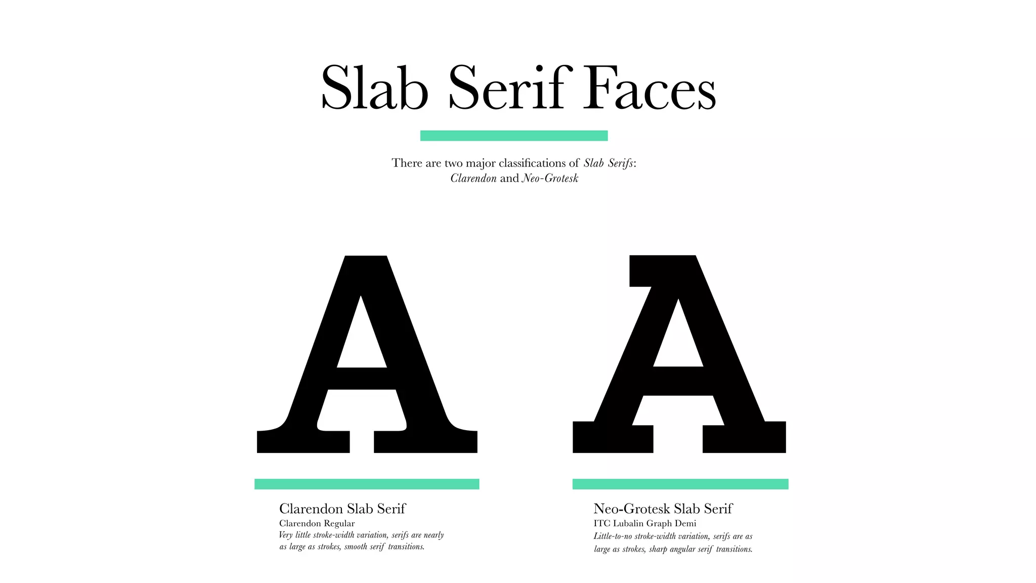 Slab Serif Faces
There are two major classifications of Slab Serifs:
Clarendon and Neo-Grotesk
Clarendon Slab Serif
Clarendon Regular
Very little stroke-width variation, serifs are nearly
as large as strokes, smooth serif transitions.
Neo-Grotesk Slab Serif
ITC Lubalin Graph Demi
Little-to-no stroke-width variation, serifs are as
large as strokes, sharp angular serif transitions.
A A
 